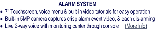 ALARM SYSTEM
7” Touchscreen, voice menu & built-in video tutorials for easy operation
Built-in 5MP camera captures crisp alarm event video, & each dis-arming
Live 2-way voice with monitoring center through console     (More Info)
