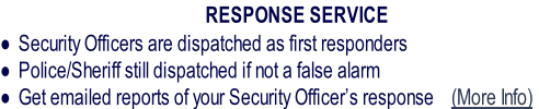               RESPONSE SERVICE
Security Officers are dispatched as first responders
Police/Sheriff still dispatched if not a false alarm
Get emailed reports of your Security Officer’s response    (More Info)
